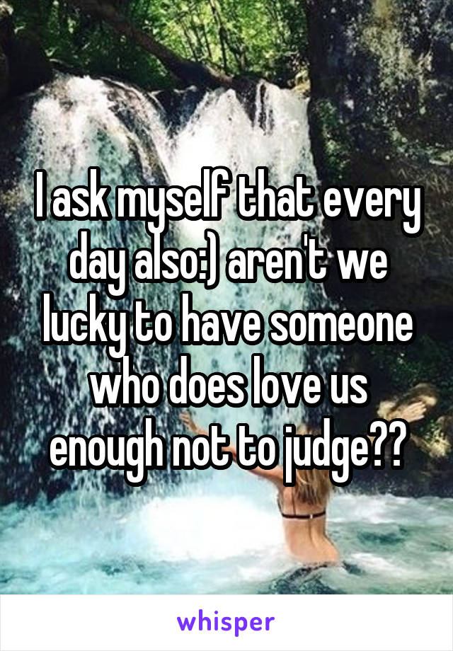 I ask myself that every day also:) aren't we lucky to have someone who does love us enough not to judge??