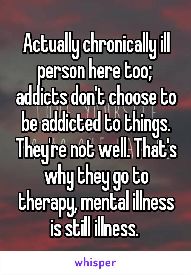 Actually chronically ill person here too;  addicts don't choose to be addicted to things. They're not well. That's why they go to therapy, mental illness is still illness. 