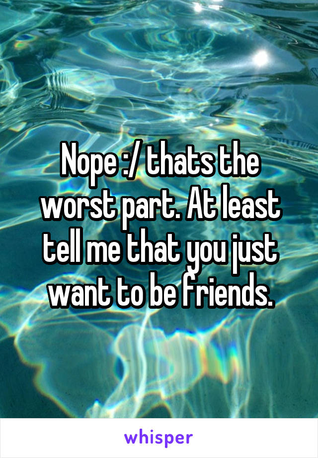 Nope :/ thats the worst part. At least tell me that you just want to be friends.