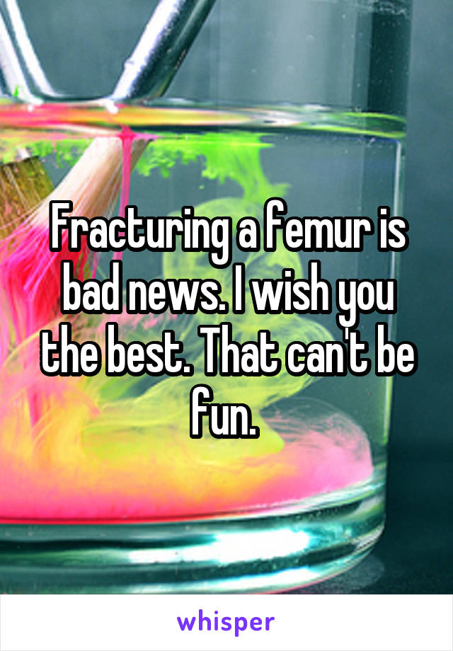 Fracturing a femur is bad news. I wish you the best. That can't be fun. 