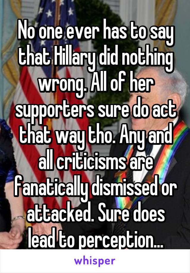 No one ever has to say that Hillary did nothing wrong. All of her supporters sure do act that way tho. Any and all criticisms are fanatically dismissed or attacked. Sure does lead to perception...