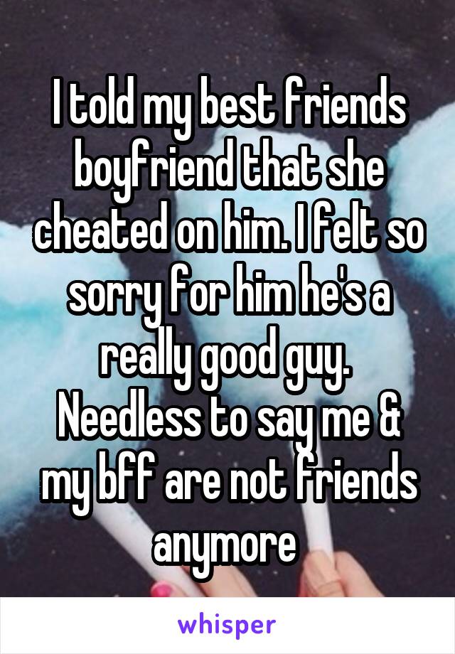 I told my best friends boyfriend that she cheated on him. I felt so sorry for him he's a really good guy. 
Needless to say me & my bff are not friends anymore 