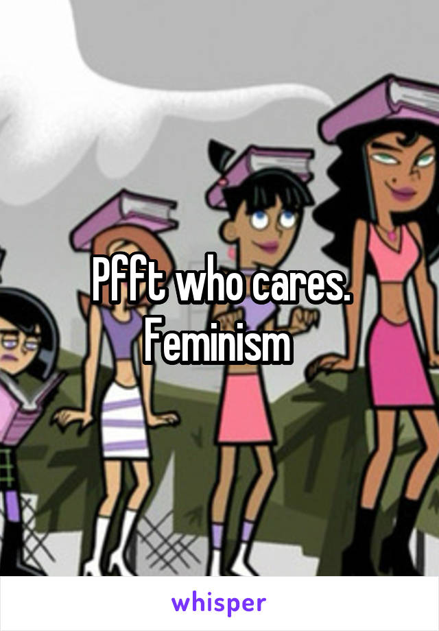 Pfft who cares. Feminism 