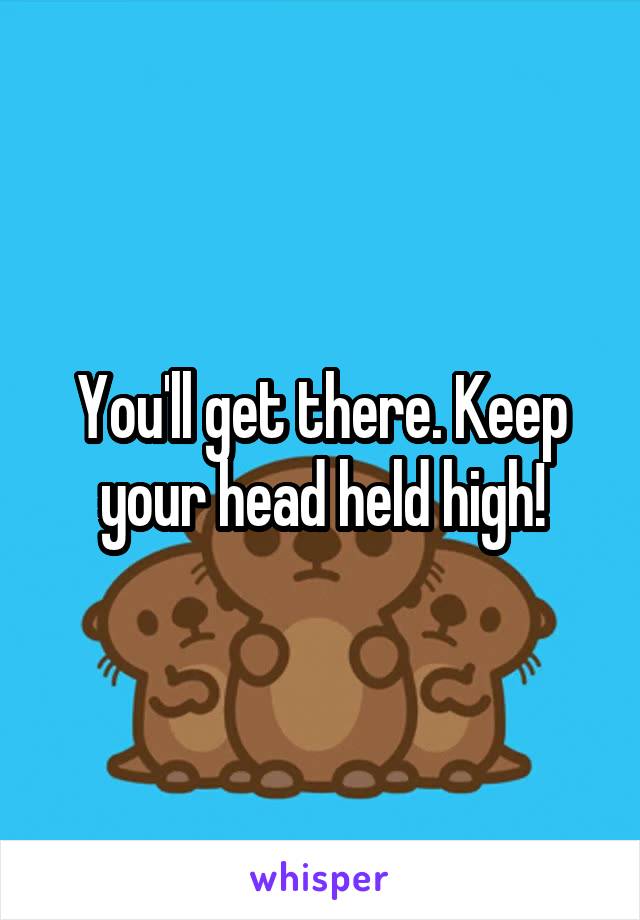 You'll get there. Keep your head held high!