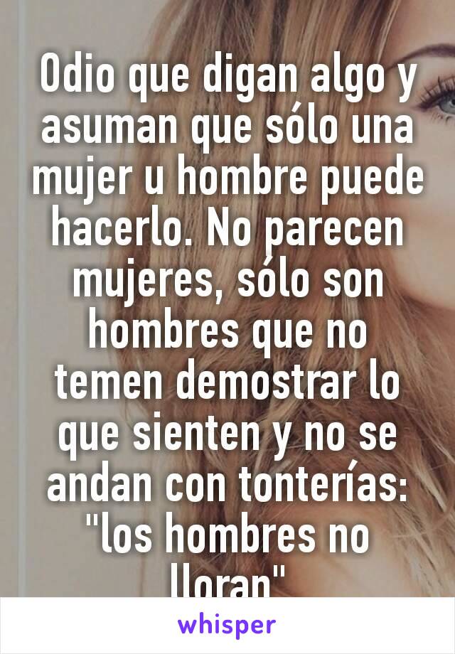 Odio que digan algo y asuman que sólo una mujer u hombre puede hacerlo. No parecen mujeres, sólo son hombres que no temen demostrar lo que sienten y no se andan con tonterías: "los hombres no lloran"