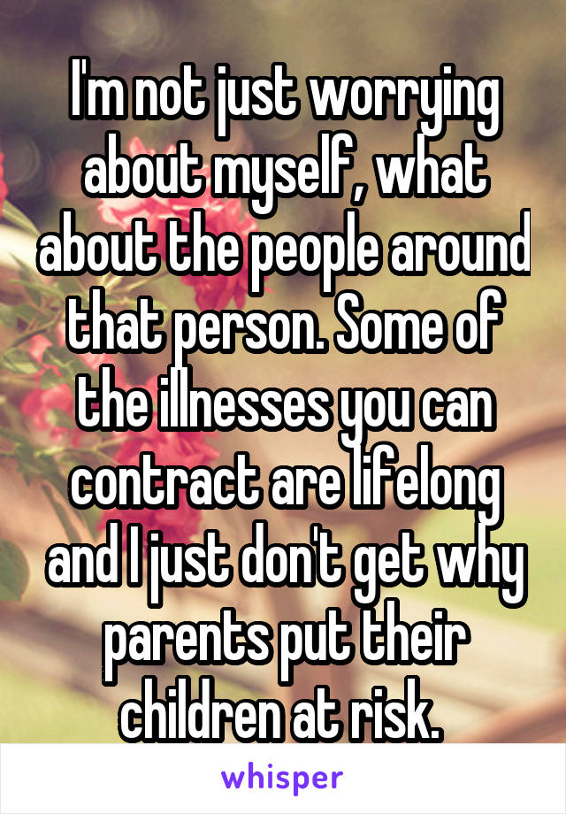 I'm not just worrying about myself, what about the people around that person. Some of the illnesses you can contract are lifelong and I just don't get why parents put their children at risk. 