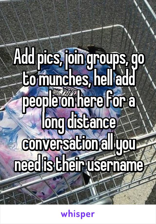 Add pics, join groups, go to munches, hell add people on here for a long distance conversation all you need is their username