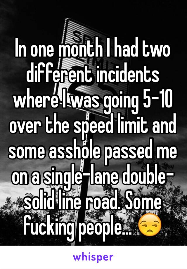 In one month I had two different incidents where I was going 5-10 over the speed limit and some asshole passed me on a single-lane double-solid line road. Some fucking people... 😒