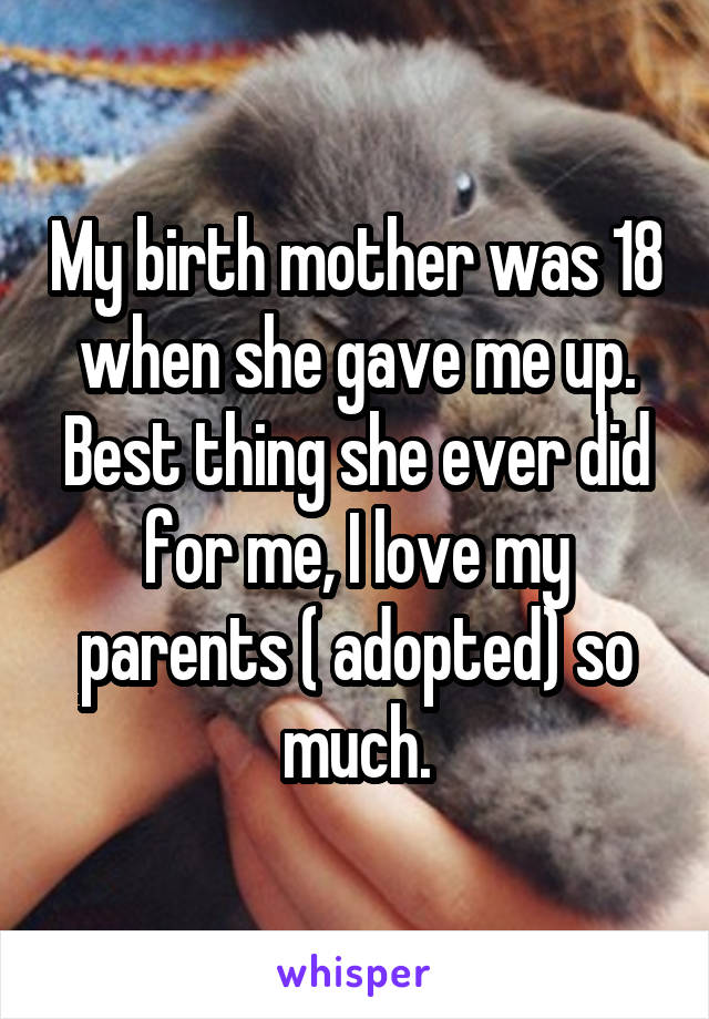 My birth mother was 18 when she gave me up. Best thing she ever did for me, I love my parents ( adopted) so much.