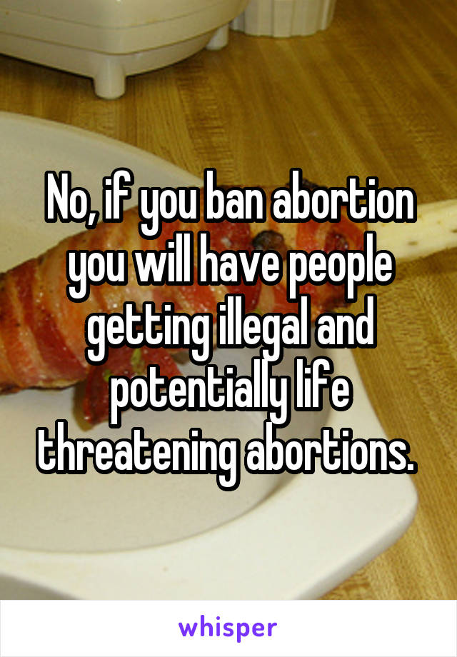 No, if you ban abortion you will have people getting illegal and potentially life threatening abortions. 