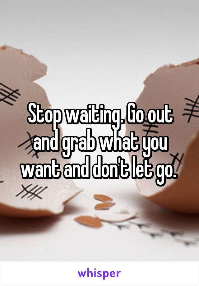 Stop waiting. Go out and grab what you want and don't let go. 