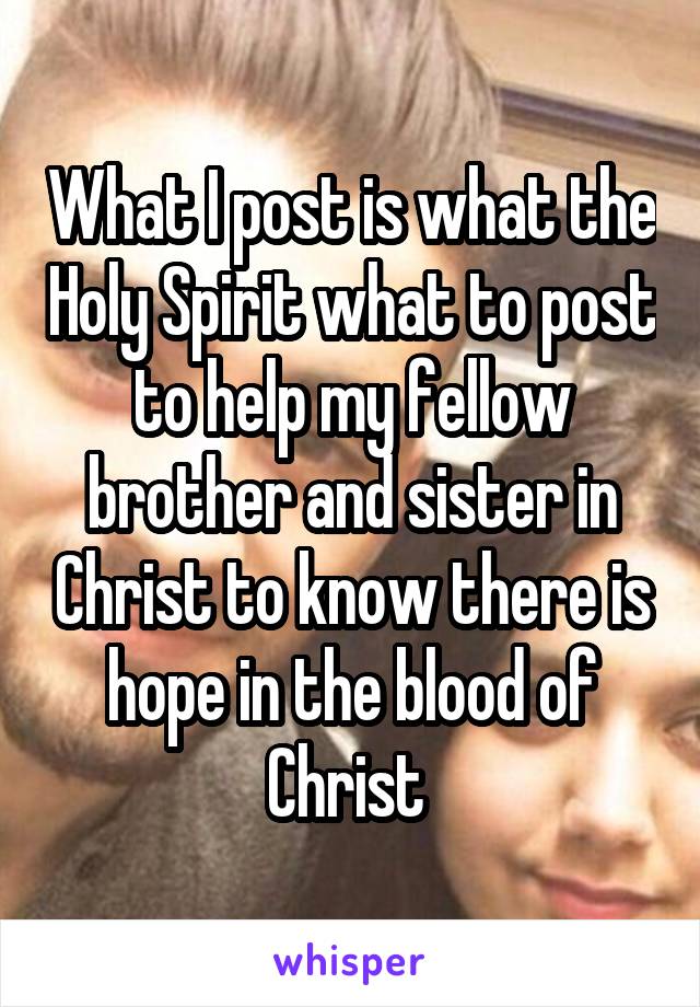 What I post is what the Holy Spirit what to post to help my fellow brother and sister in Christ to know there is hope in the blood of Christ 