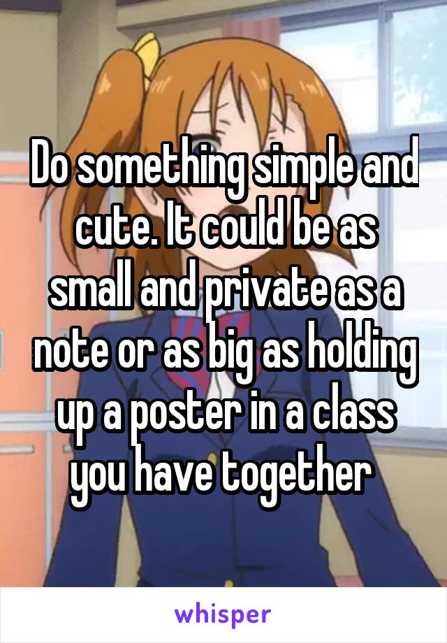 Do something simple and cute. It could be as small and private as a note or as big as holding up a poster in a class you have together 