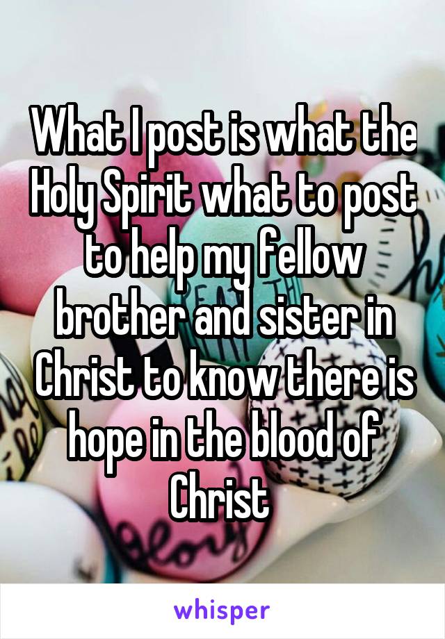 What I post is what the Holy Spirit what to post to help my fellow brother and sister in Christ to know there is hope in the blood of Christ 