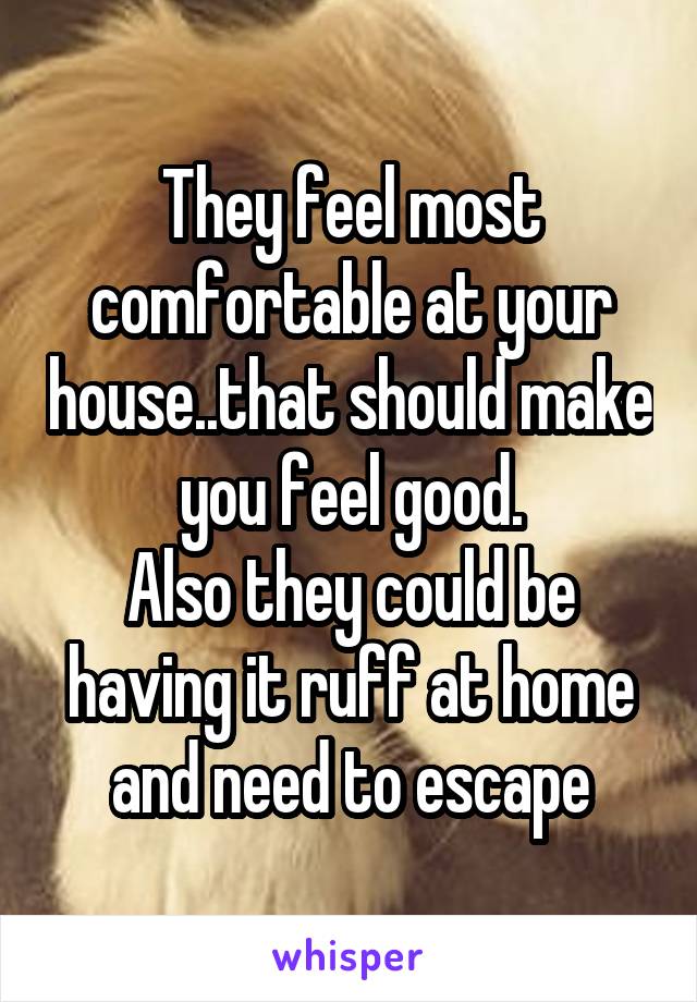 They feel most comfortable at your house..that should make you feel good.
Also they could be having it ruff at home and need to escape