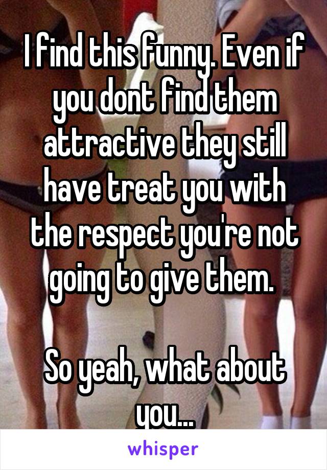 I find this funny. Even if you dont find them attractive they still have treat you with the respect you're not going to give them. 

So yeah, what about you...