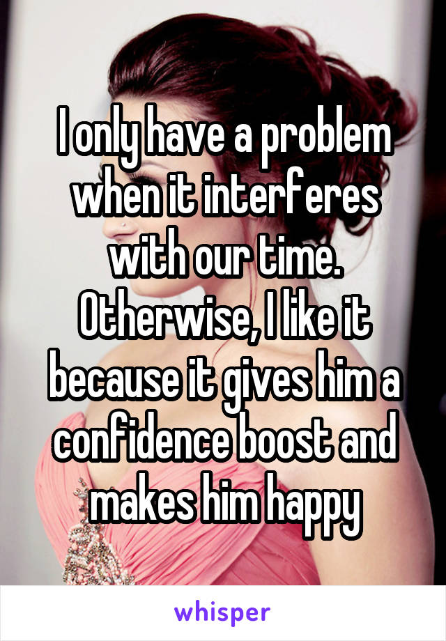 I only have a problem when it interferes with our time. Otherwise, I like it because it gives him a confidence boost and makes him happy