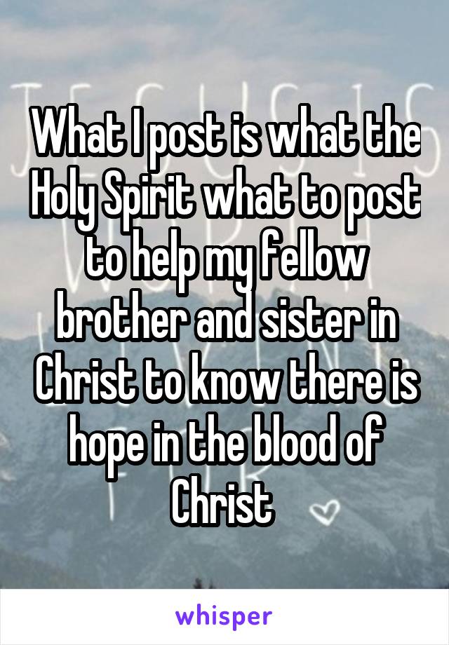 What I post is what the Holy Spirit what to post to help my fellow brother and sister in Christ to know there is hope in the blood of Christ 