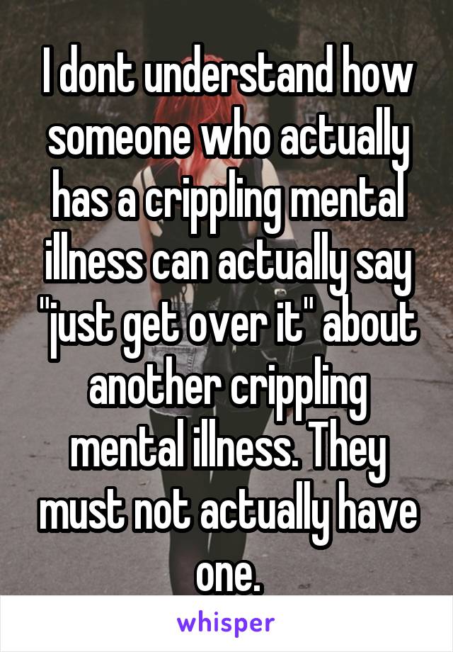 I dont understand how someone who actually has a crippling mental illness can actually say "just get over it" about another crippling mental illness. They must not actually have one.