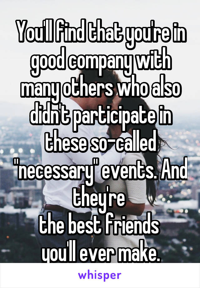 You'll find that you're in good company with many others who also didn't participate in these so-called "necessary" events. And they're 
the best friends 
you'll ever make.