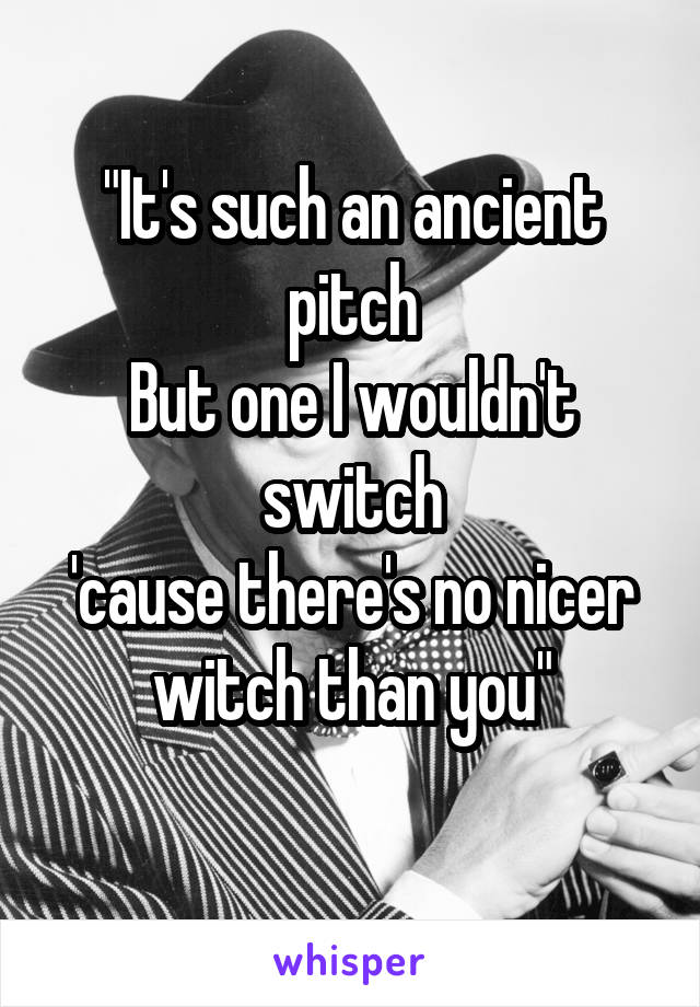 "It's such an ancient pitch
But one I wouldn't switch
'cause there's no nicer witch than you"
