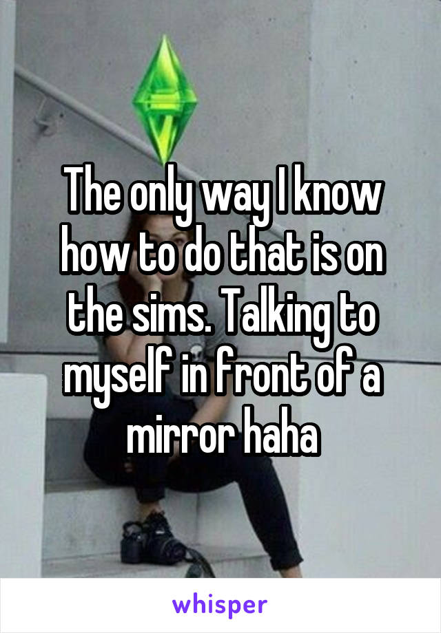 The only way I know how to do that is on the sims. Talking to myself in front of a mirror haha