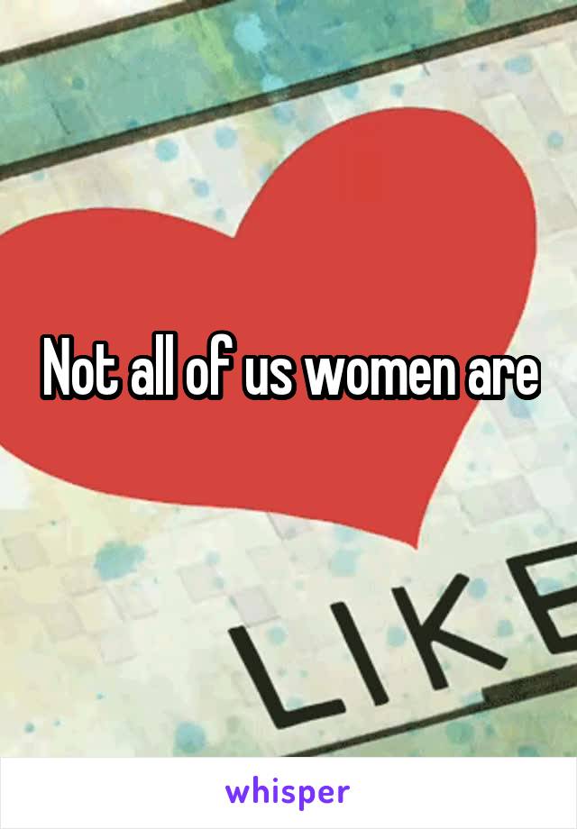 Not all of us women are
