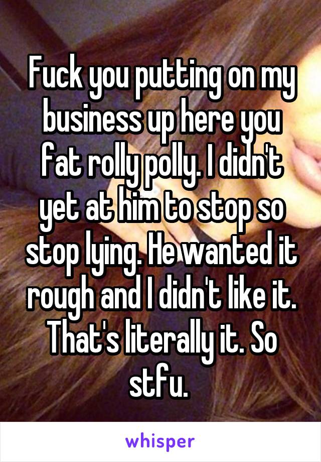 Fuck you putting on my business up here you fat rolly polly. I didn't yet at him to stop so stop lying. He wanted it rough and I didn't like it. That's literally it. So stfu. 