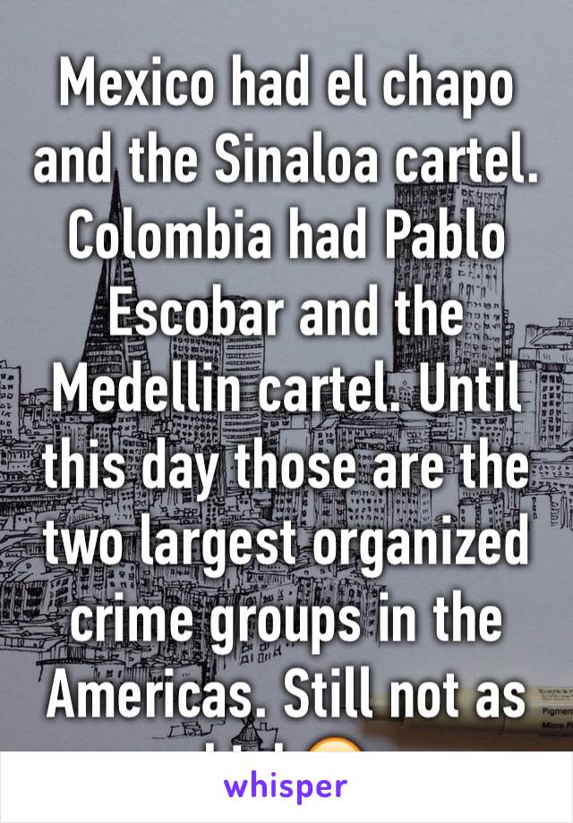 Mexico had el chapo and the Sinaloa cartel. Colombia had Pablo Escobar and the Medellin cartel. Until this day those are the two largest organized crime groups in the Americas. Still not as high😶