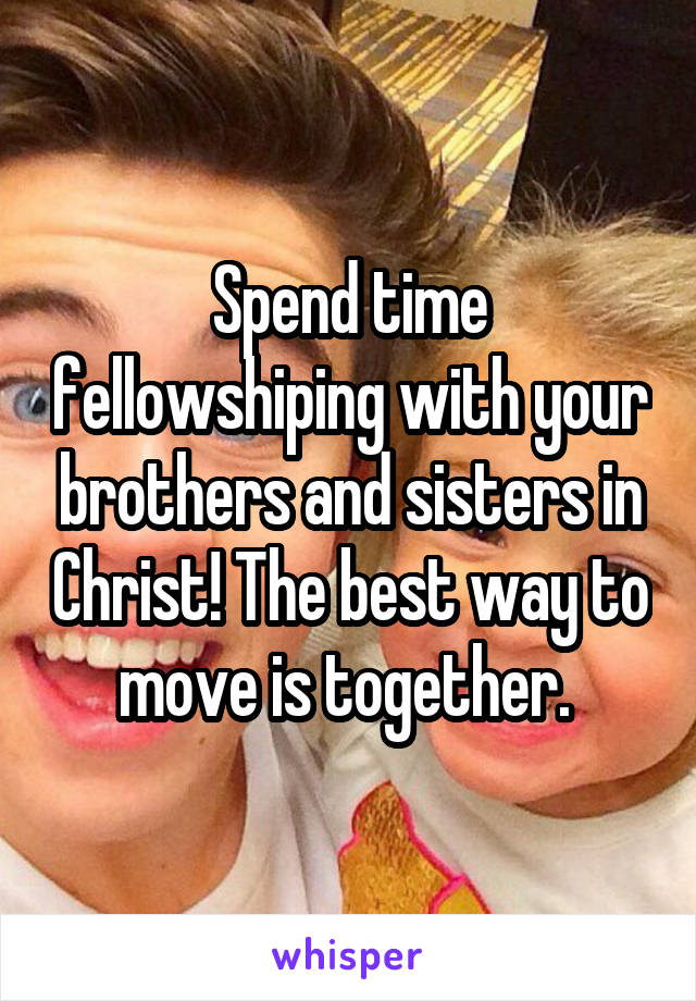 Spend time fellowshiping with your brothers and sisters in Christ! The best way to move is together. 