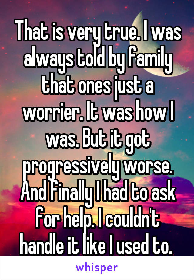 That is very true. I was always told by family that ones just a worrier. It was how I was. But it got progressively worse. And finally I had to ask for help. I couldn't handle it like I used to. 