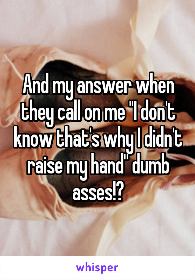 And my answer when they call on me "I don't know that's why I didn't raise my hand" dumb asses!?