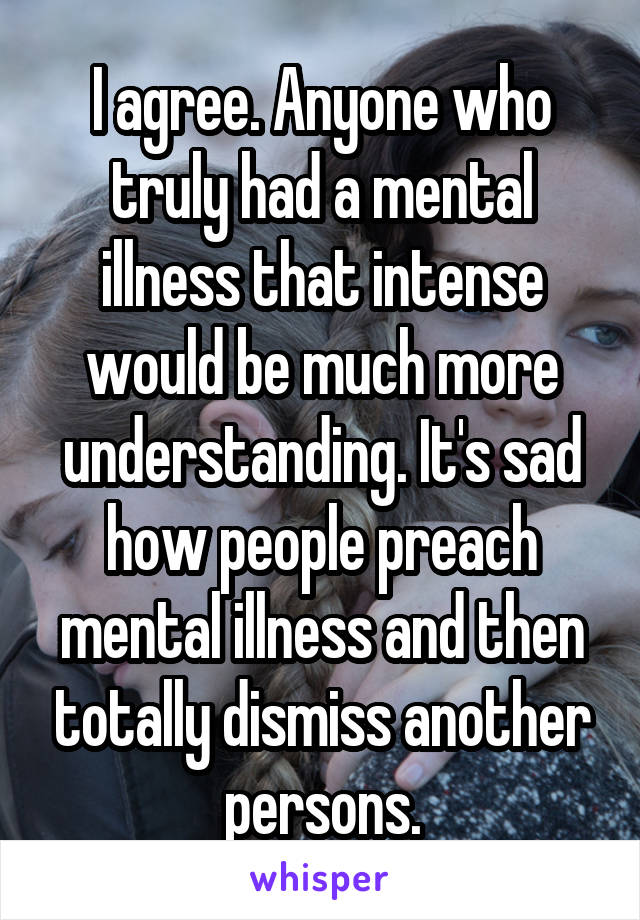 I agree. Anyone who truly had a mental illness that intense would be much more understanding. It's sad how people preach mental illness and then totally dismiss another persons.