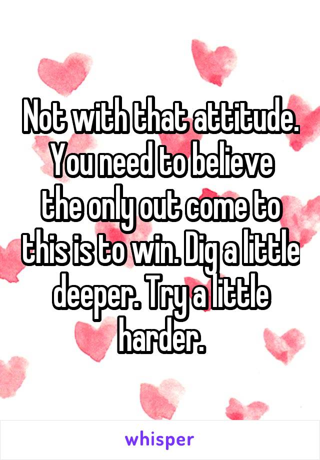 Not with that attitude.
You need to believe the only out come to this is to win. Dig a little deeper. Try a little harder.