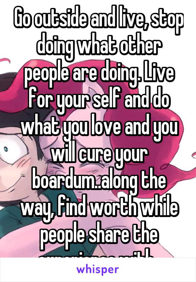 Go outside and live, stop doing what other people are doing. Live for your self and do what you love and you will cure your boardum..along the way, find worth while people share the experience with..