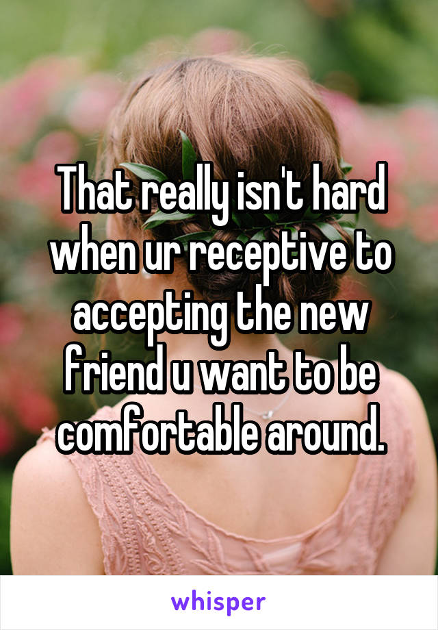 That really isn't hard when ur receptive to accepting the new friend u want to be comfortable around.