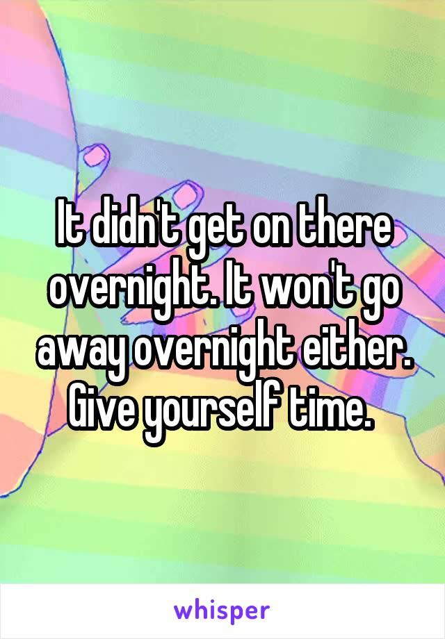 It didn't get on there overnight. It won't go away overnight either. Give yourself time. 