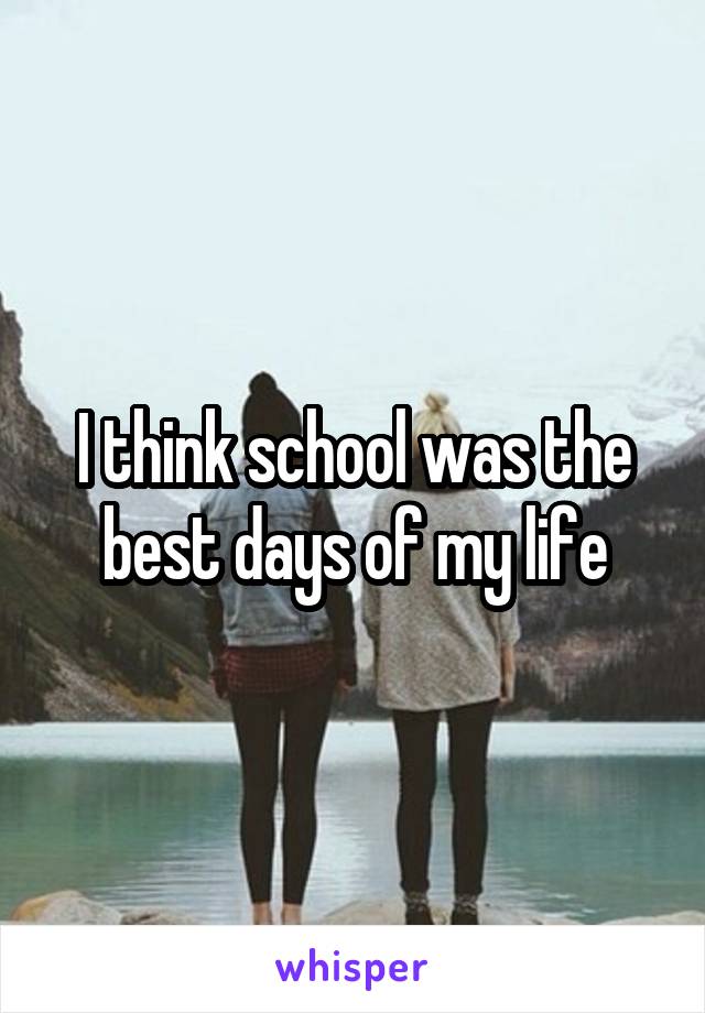 I think school was the best days of my life