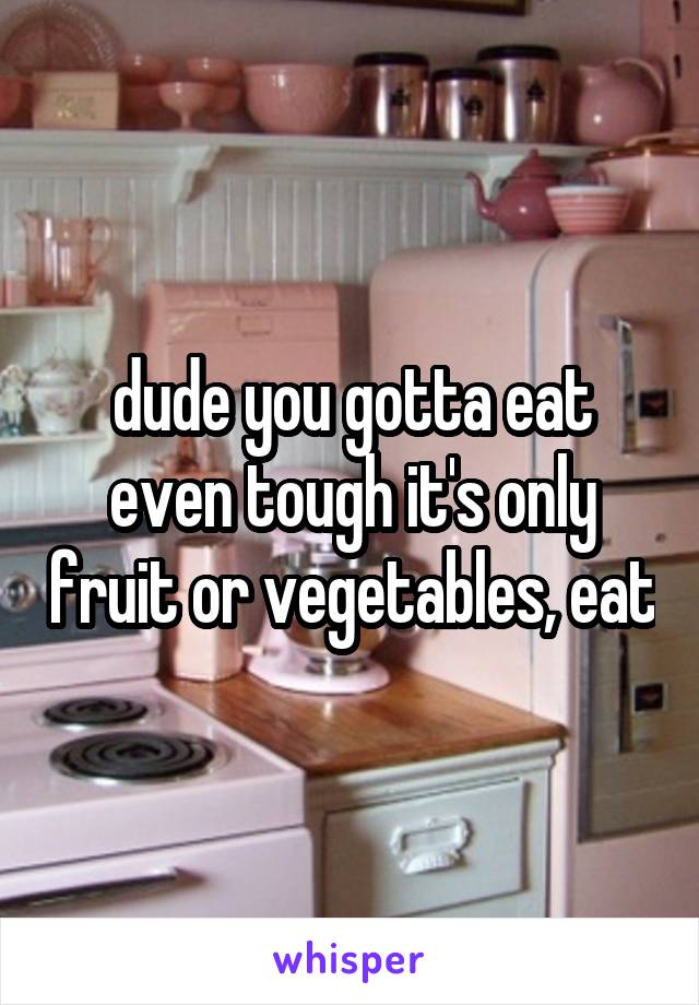 dude you gotta eat even tough it's only fruit or vegetables, eat