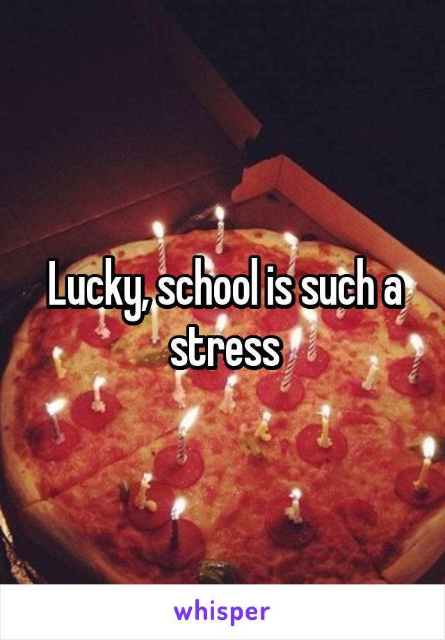 Lucky, school is such a stress