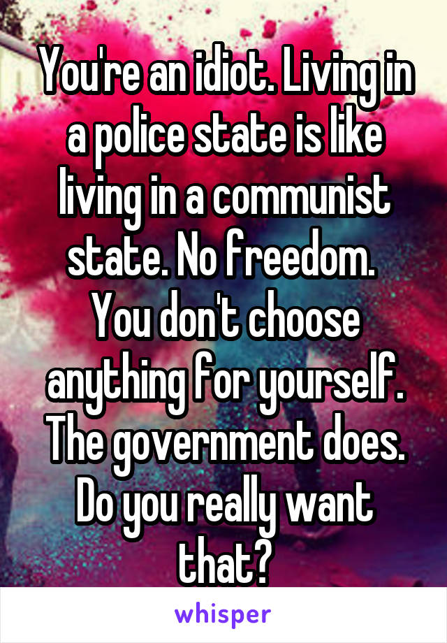 You're an idiot. Living in a police state is like living in a communist state. No freedom. 
You don't choose anything for yourself. The government does. Do you really want that?