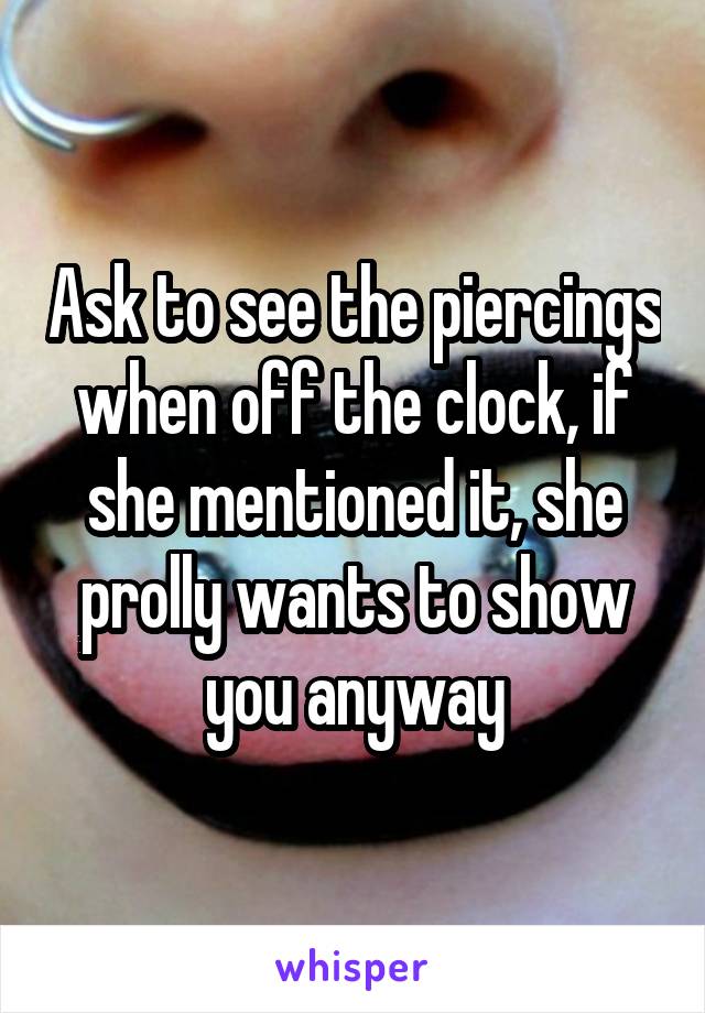 Ask to see the piercings when off the clock, if she mentioned it, she prolly wants to show you anyway