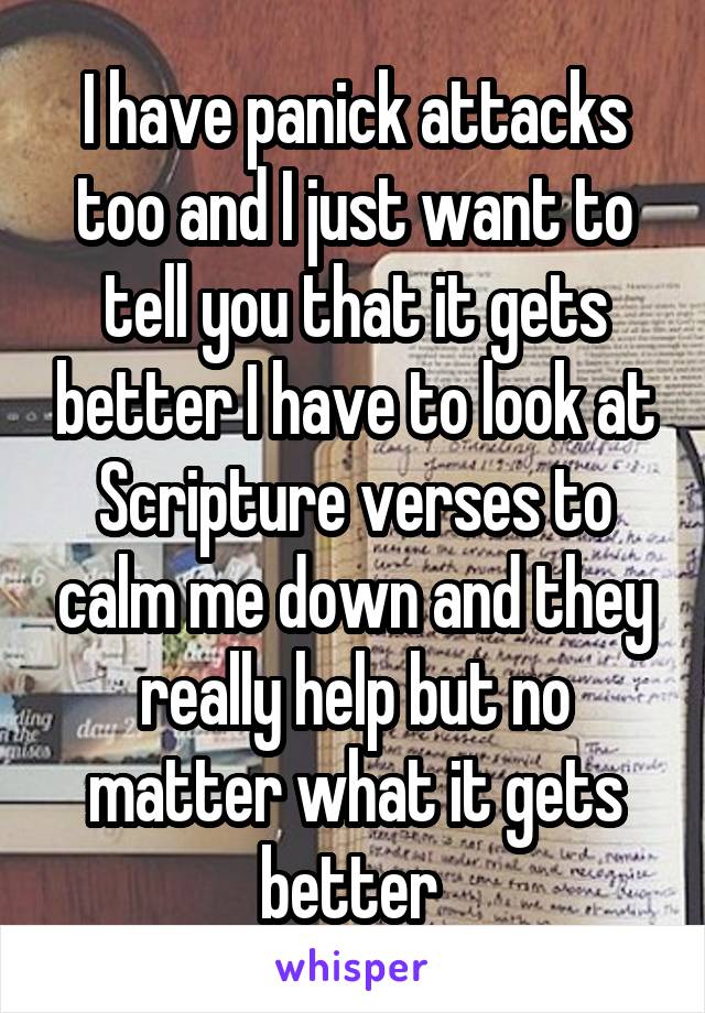 I have panick attacks too and I just want to tell you that it gets better I have to look at Scripture verses to calm me down and they really help but no matter what it gets better 