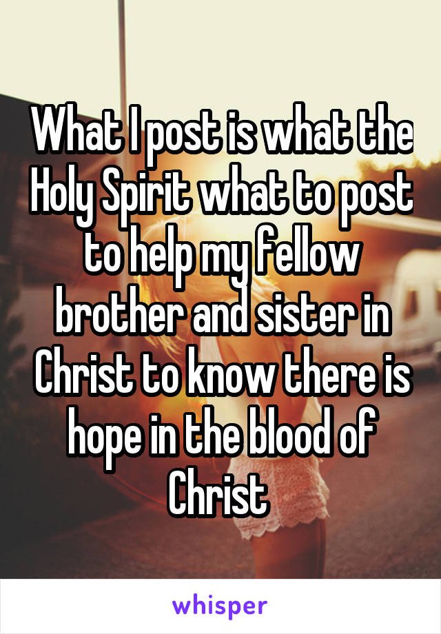 What I post is what the Holy Spirit what to post to help my fellow brother and sister in Christ to know there is hope in the blood of Christ 