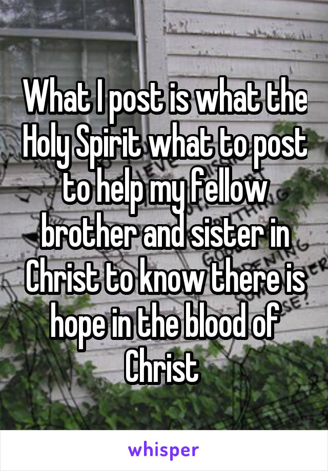 What I post is what the Holy Spirit what to post to help my fellow brother and sister in Christ to know there is hope in the blood of Christ 