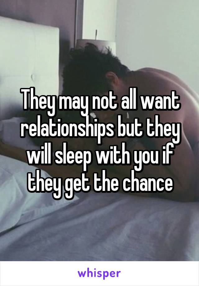 They may not all want relationships but they will sleep with you if they get the chance