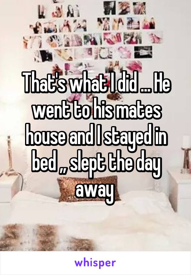 That's what I did ... He went to his mates house and I stayed in bed ,, slept the day away 