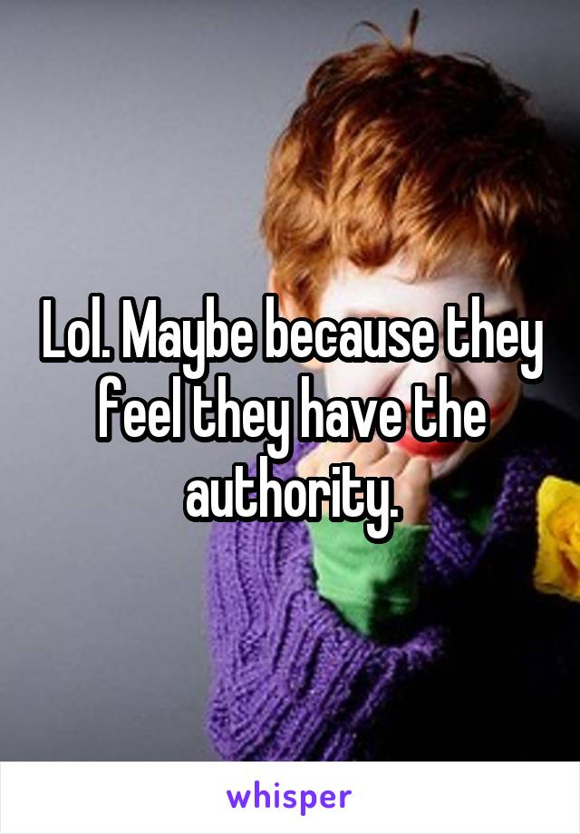 Lol. Maybe because they feel they have the authority.