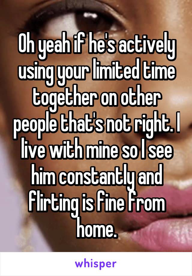 Oh yeah if he's actively using your limited time together on other people that's not right. I live with mine so I see him constantly and flirting is fine from home.