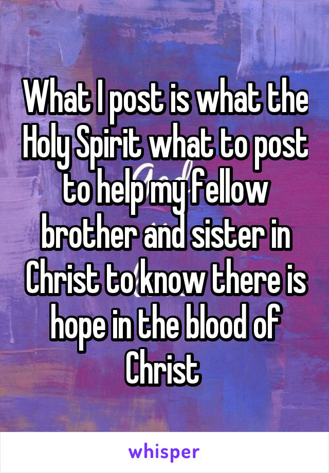 What I post is what the Holy Spirit what to post to help my fellow brother and sister in Christ to know there is hope in the blood of Christ 